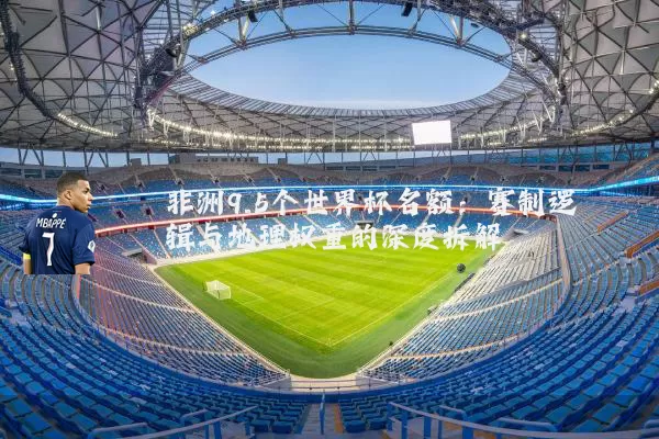 非洲9.5个世界杯名额：赛制逻辑与地理权重的深度拆解